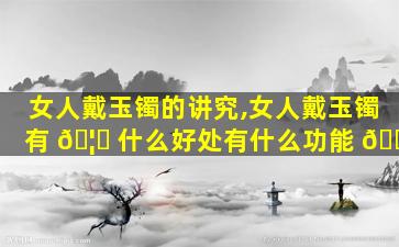 女人戴玉镯的讲究,女人戴玉镯有 🦄 什么好处有什么功能 🐘